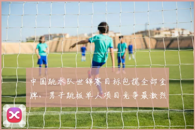 中国跳水队世锦赛目标包揽全部金牌，男子跳板单人项目竞争最激烈