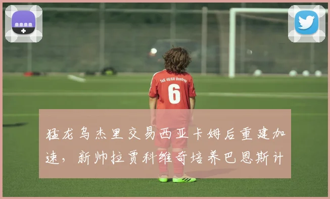 猛龙乌杰里交易西亚卡姆后重建加速，新帅拉贾科维奇培养巴恩斯计划曝光__br_