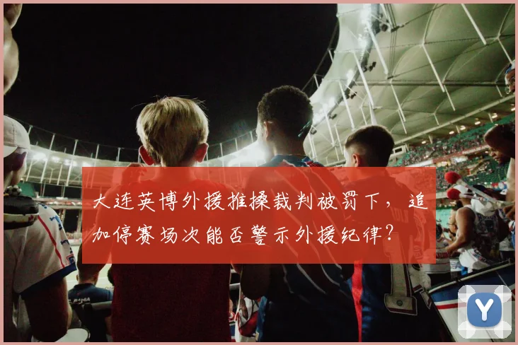 大连英博外援推搡裁判被罚下,追加停赛场次能否警示外援纪律?