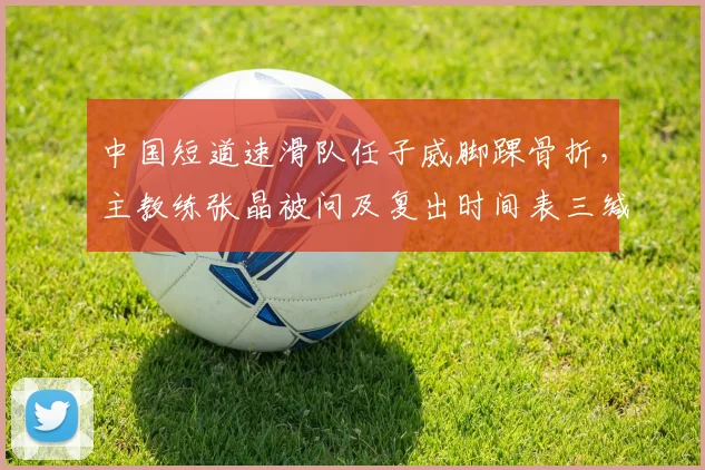 中国短道速滑队任子威脚踝骨折，主教练张晶被问及复出时间表三缄其口